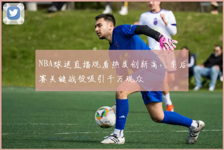 NBA球迷直播观看热度创新高，季后赛关键战役吸引千万观众