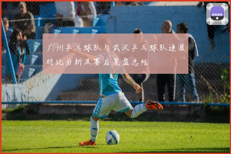 广州乒乓球队与武汉乒乓球队速度对比分析及赛后复盘总结