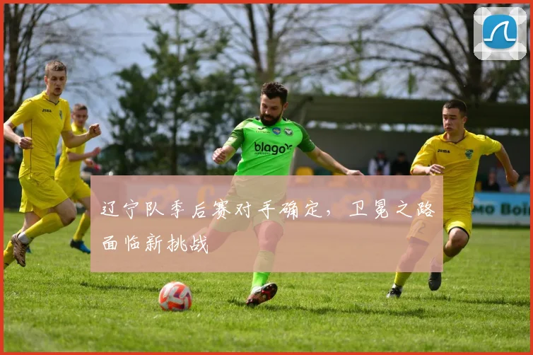 辽宁队季后赛对手确定，卫冕之路面临新挑战