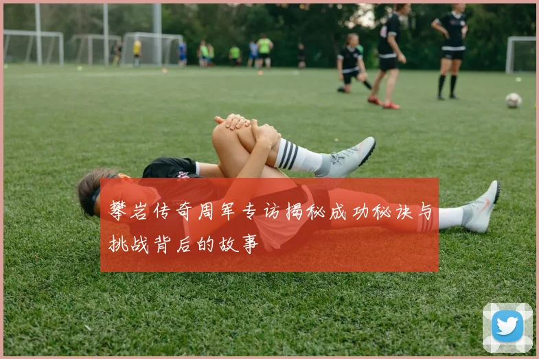攀岩传奇周军专访揭秘成功秘诀与挑战背后的故事