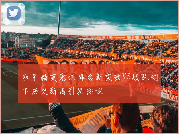 和平精英意识排名新突破V5战队创下历史新高引发热议