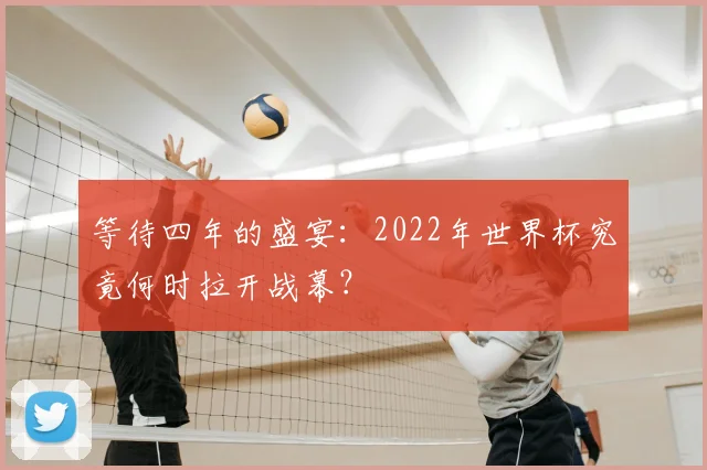 等待四年的盛宴：2022年世界杯究竟何时拉开战幕？
