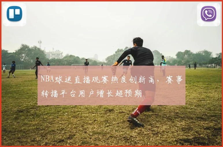 NBA球迷直播观赛热度创新高，赛事转播平台用户增长超预期