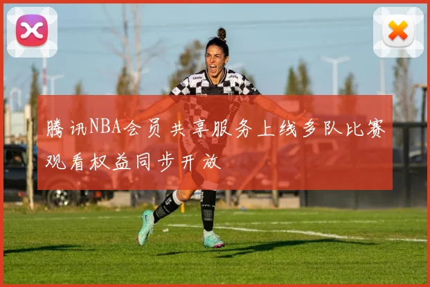 腾讯NBA会员共享服务上线多队比赛观看权益同步开放