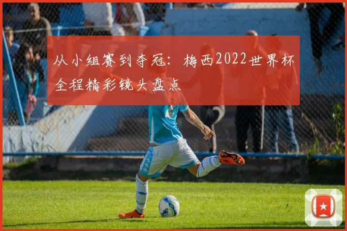 从小组赛到夺冠:梅西2022世界杯全程精彩镜头盘点