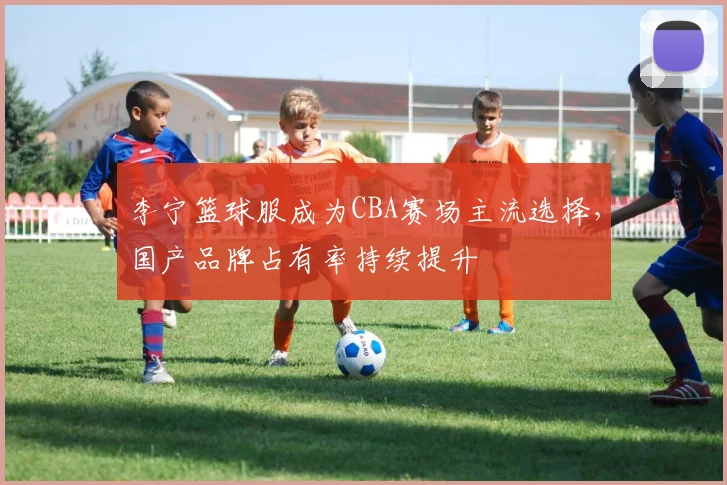 李宁篮球服成为CBA赛场主流选择，国产品牌占有率持续提升