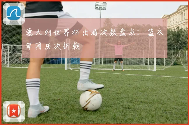 意大利世界杯出局次数盘点:蓝衣军团历次折戟