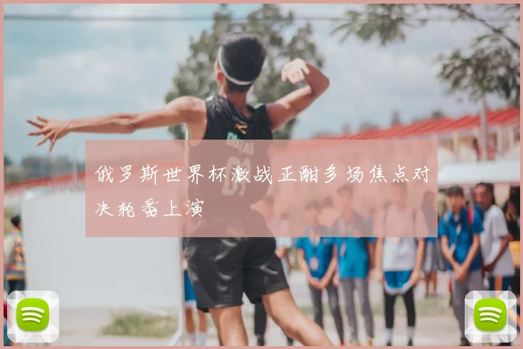 俄罗斯世界杯激战正酣多场焦点对决轮番上演