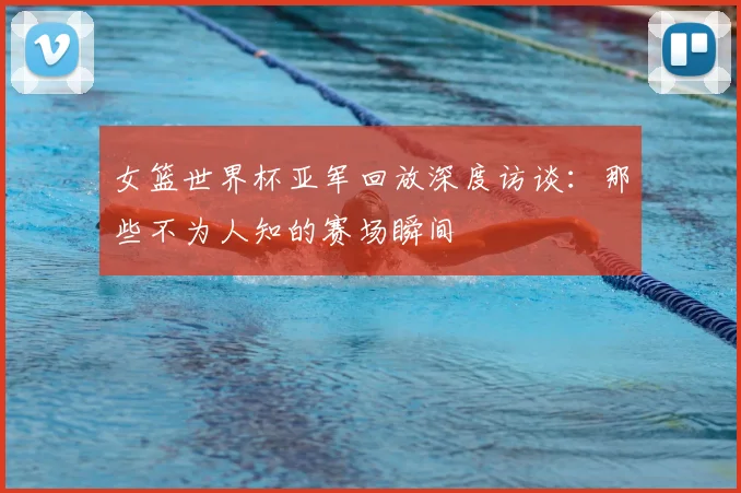 女篮世界杯亚军回放深度访谈:那些不为人知的赛场瞬间