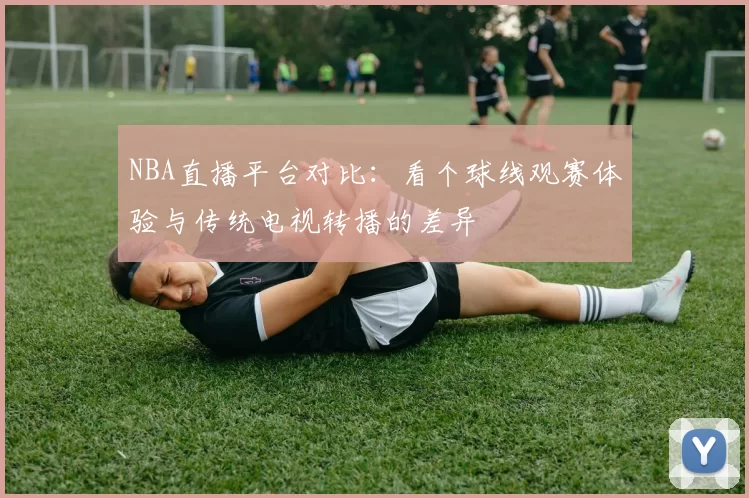 NBA直播平台对比：看个球线观赛体验与传统电视转播的差异