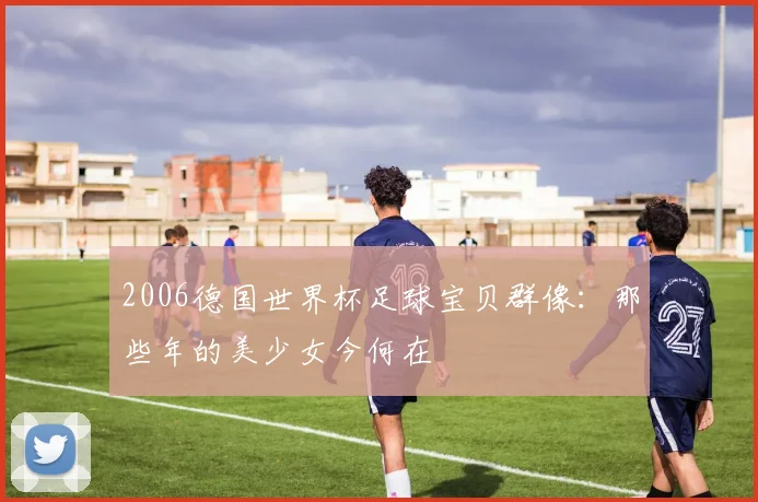 2006德国世界杯足球宝贝群像:那些年的美少女今何在