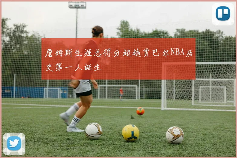 詹姆斯生涯总得分超越贾巴尔NBA历史第一人诞生
