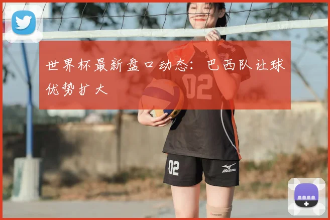 世界杯最新盘口动态:巴西队让球优势扩大