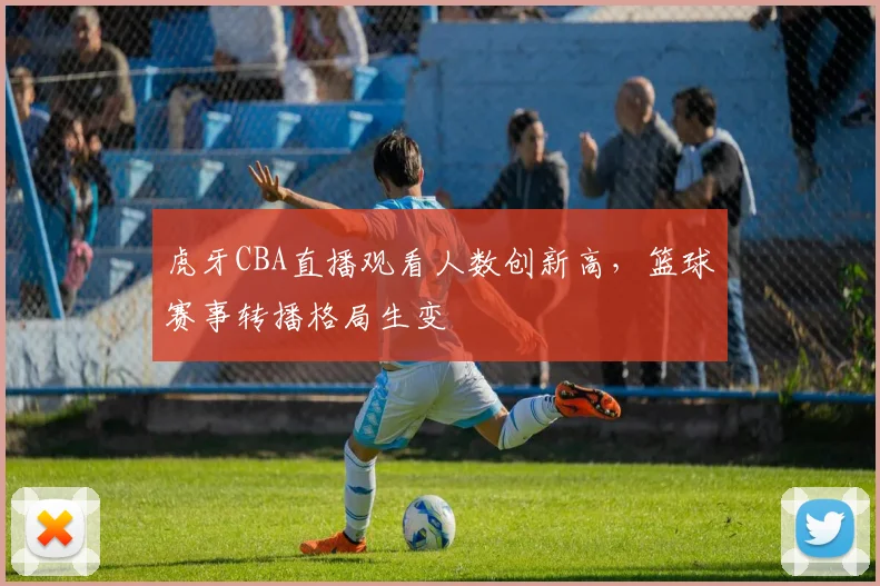 虎牙CBA直播观看人数创新高，篮球赛事转播格局生变