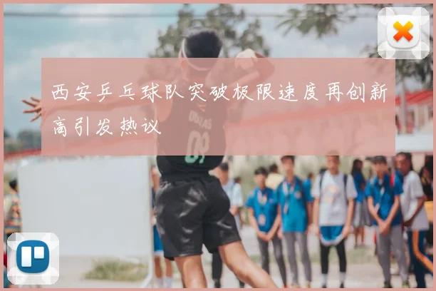 西安乒乓球队突破极限速度再创新高引发热议