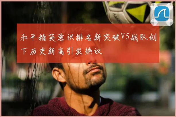 和平精英意识排名新突破V5战队创下历史新高引发热议