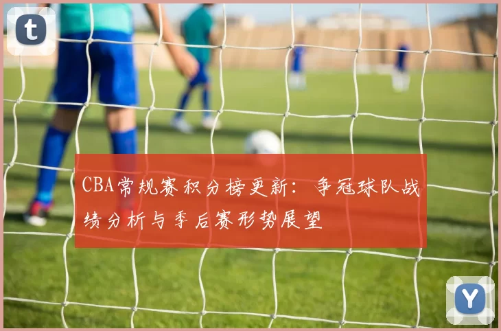 CBA常规赛积分榜更新：争冠球队战绩分析与季后赛形势展望