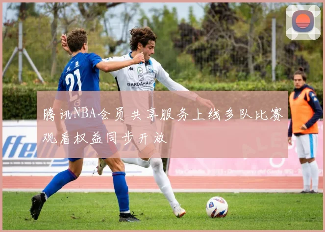 腾讯NBA会员共享服务上线多队比赛观看权益同步开放