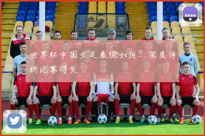 世界杯中国女足表现如何?深度评析比赛得失