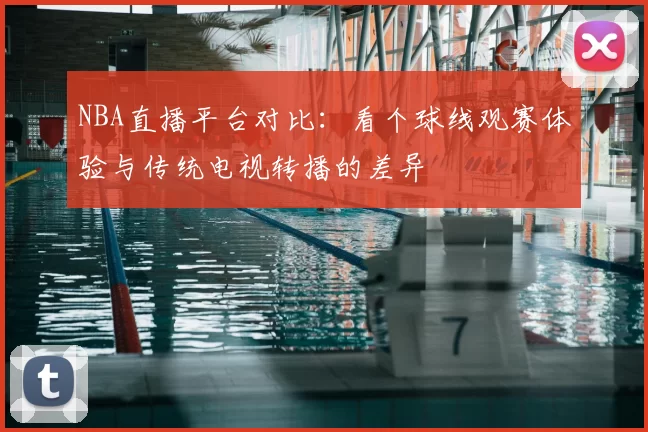 NBA直播平台对比：看个球线观赛体验与传统电视转播的差异