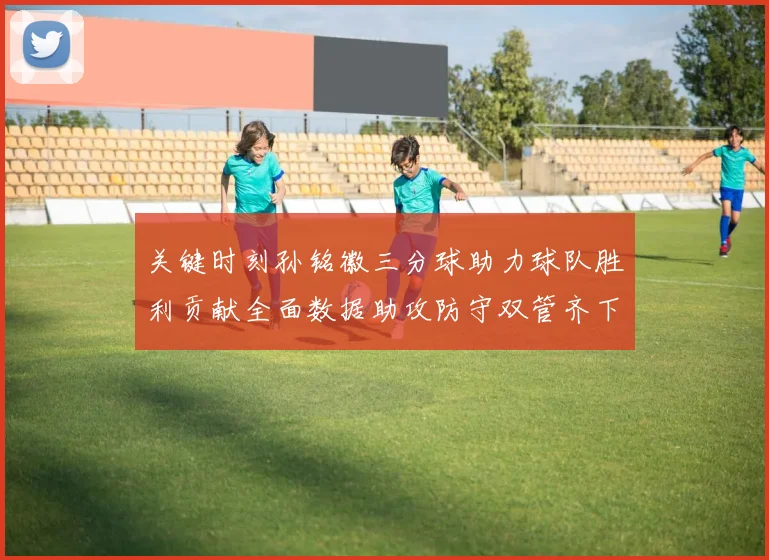 关键时刻孙铭徽三分球助力球队胜利贡献全面数据助攻防守双管齐下