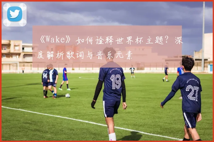 《Wake》如何诠释世界杯主题？深度解析歌词与音乐元素