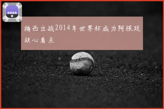 梅西出战2014年世界杯成为阿根廷核心看点