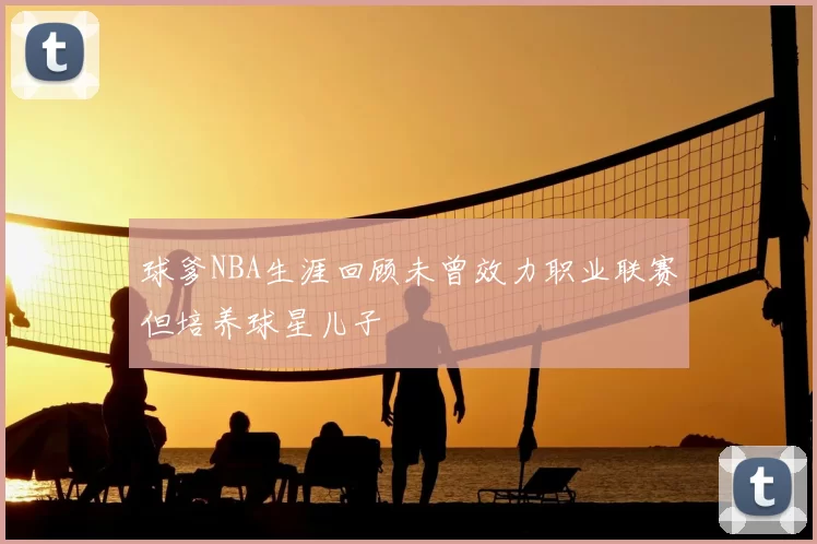 球爹NBA生涯回顾未曾效力职业联赛但培养球星儿子