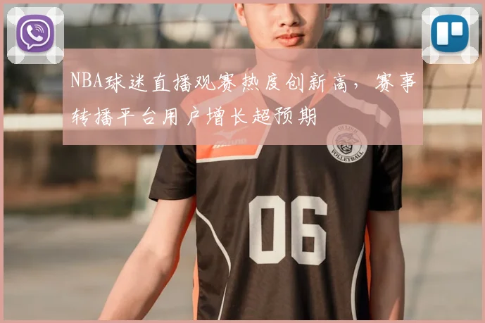 NBA球迷直播观赛热度创新高，赛事转播平台用户增长超预期