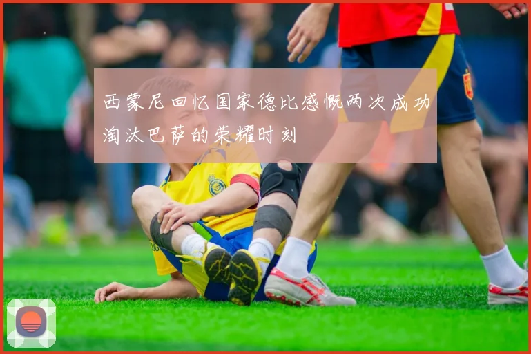 西蒙尼回忆国家德比感慨两次成功淘汰巴萨的荣耀时刻