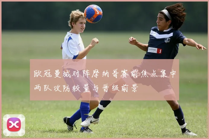 欧冠曼城对阵摩纳哥赛前焦点集中两队攻防较量与晋级前景