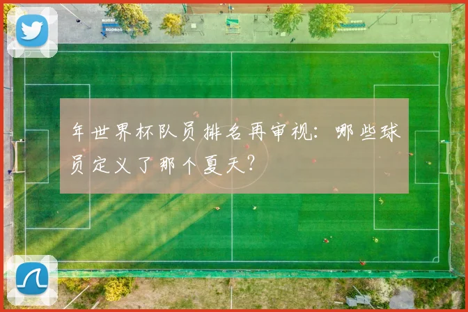 年世界杯队员排名再审视:哪些球员定义了那个夏天?
