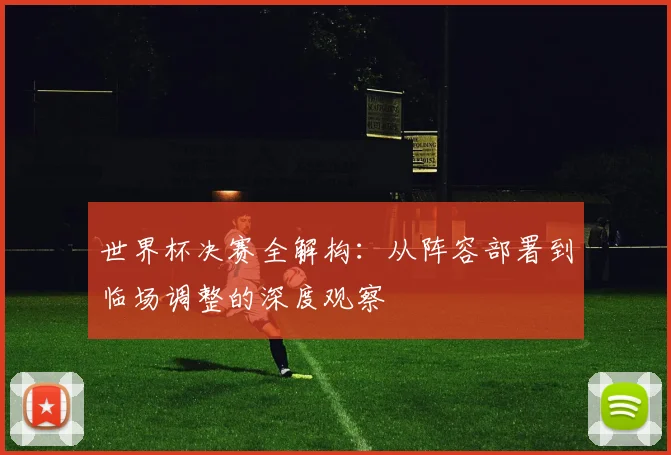 世界杯决赛全解构:从阵容部署到临场调整的深度观察