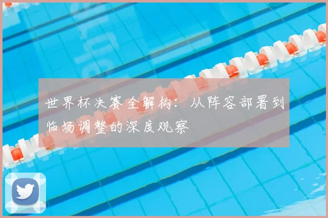 世界杯决赛全解构:从阵容部署到临场调整的深度观察