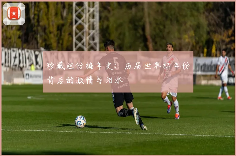 珍藏这份编年史:历届世界杯年份背后的激情与泪水