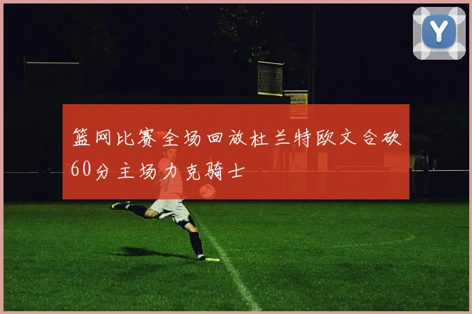 篮网比赛全场回放杜兰特欧文合砍60分主场力克骑士