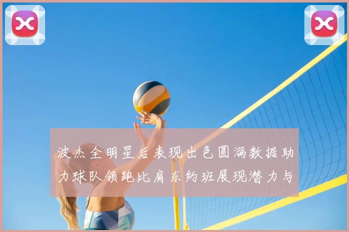 波杰全明星后表现出色圆满数据助力球队领跑比肩东约班展现潜力与实力