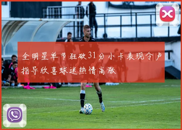全明星单节狂砍31分小卡表现令卢指导欣喜球迷热情高涨