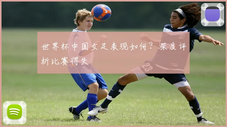 世界杯中国女足表现如何?深度评析比赛得失