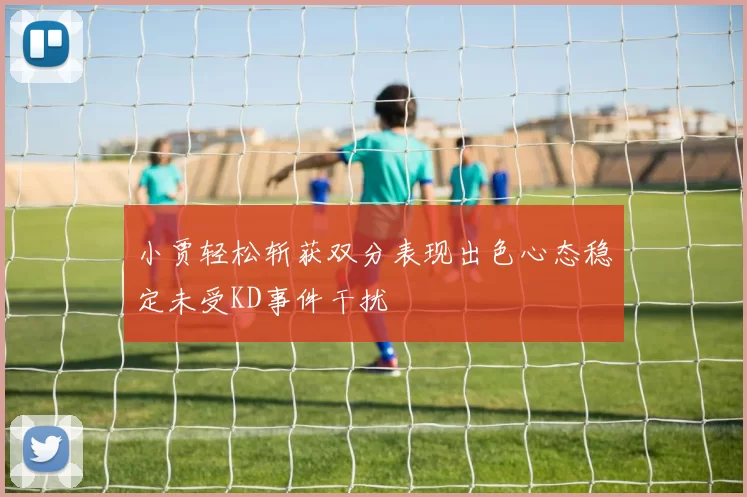小贾轻松斩获双分表现出色心态稳定未受KD事件干扰