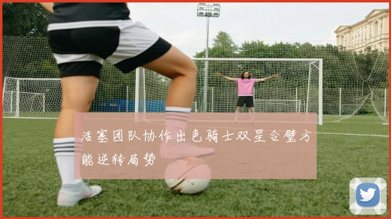 活塞团队协作出色骑士双星合璧方能逆转局势