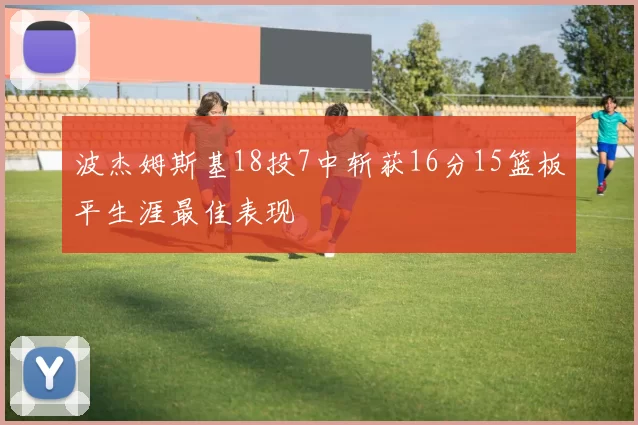 波杰姆斯基18投7中斩获16分15篮板平生涯最佳表现