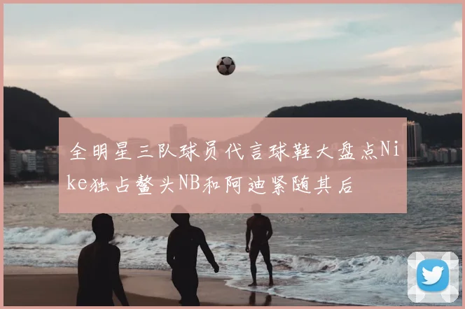 全明星三队球员代言球鞋大盘点Nike独占鳌头NB和阿迪紧随其后