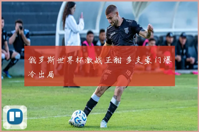 俄罗斯世界杯激战正酣 多支豪门爆冷出局