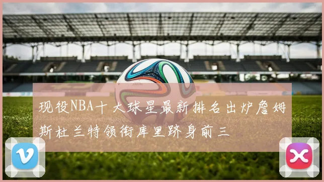现役NBA十大球星最新排名出炉詹姆斯杜兰特领衔库里跻身前三
