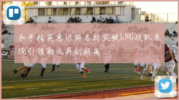 和平精英意识排名新突破LNG战队表现引领潮流再创新高