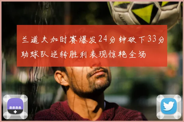 兰道夫加时赛爆发24分钟砍下33分助球队逆转胜利表现惊艳全场