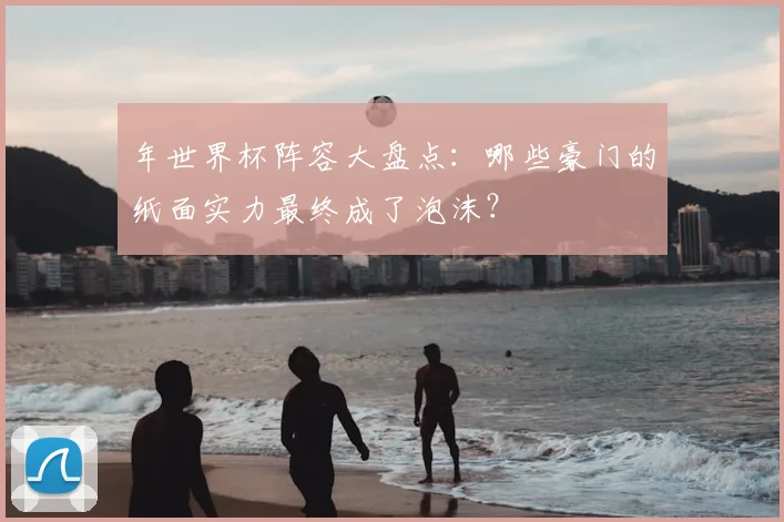 年世界杯阵容大盘点:哪些豪门的纸面实力最终成了泡沫?