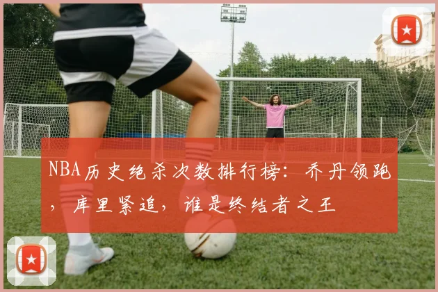 NBA历史绝杀次数排行榜：乔丹领跑，库里紧追，谁是终结者之王