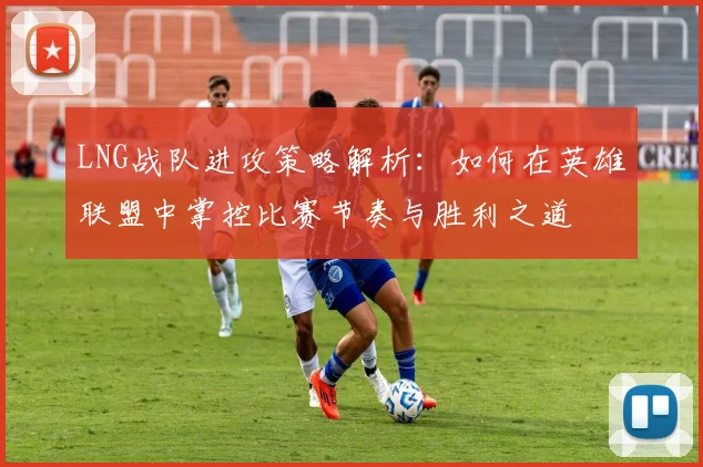 LNG战队进攻策略解析：如何在英雄联盟中掌控比赛节奏与胜利之道